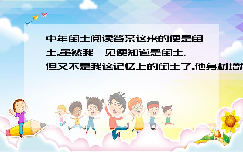 中年闰土阅读答案这来的便是闰土。虽然我一见便知道是闰土，但又不是我这记忆上的闰土了。他身材增加了一倍；先前的紫色的圆脸，已经变作灰黄，而且加上了很深的皱纹；眼睛也像他