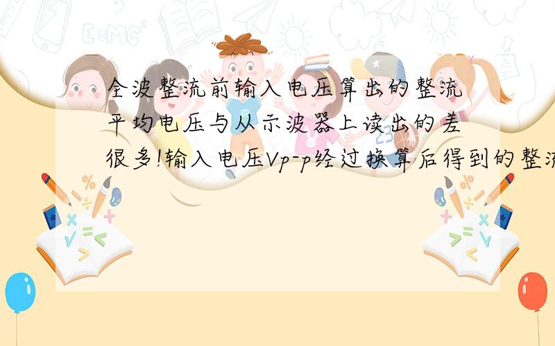 全波整流前输入电压算出的整流平均电压与从示波器上读出的差很多!输入电压Vp-p经过换算后得到的整流平均值电压和输出电压Vp算出的整流平均值差别很大,有个3倍左右的.确认过电路没接错