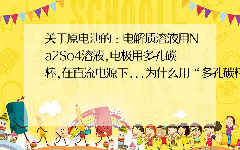 关于原电池的：电解质溶液用Na2So4溶液,电极用多孔碳棒,在直流电源下...为什么用“多孔碳棒”?