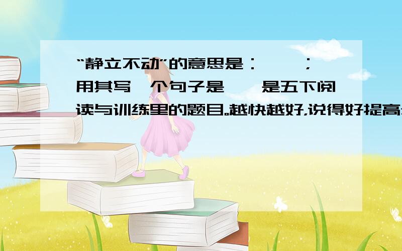 “静立不动”的意思是：……；用其写一个句子是……是五下阅读与训练里的题目。越快越好，说得好提高悬赏分