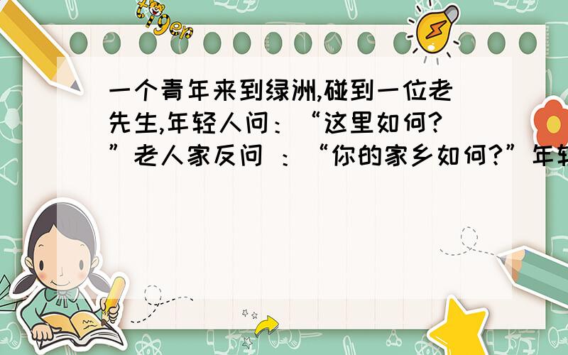 一个青年来到绿洲,碰到一位老先生,年轻人问：“这里如何?”老人家反问 ：“你的家乡如何?”年轻人答：“糟透了!我很讨厌.”老人家接着说：“那你快走,这里同你的家乡一样糟.”后来又