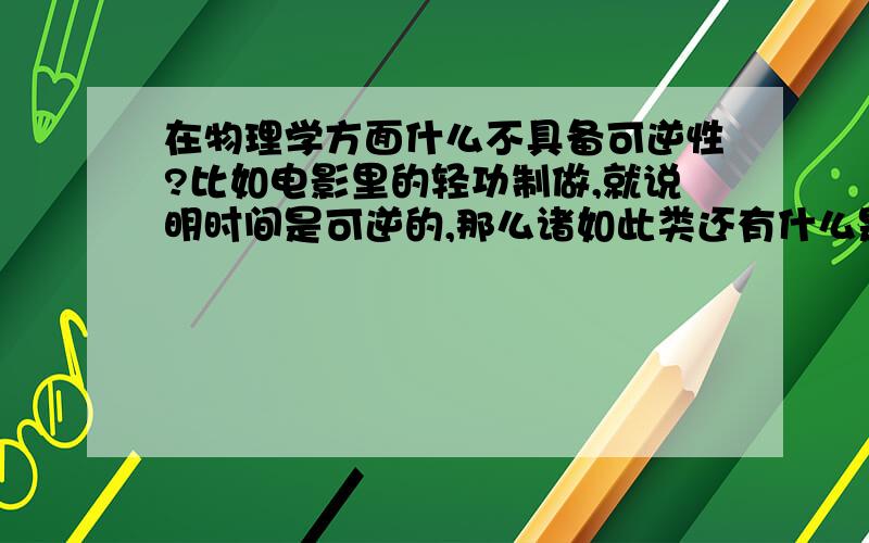 在物理学方面什么不具备可逆性?比如电影里的轻功制做,就说明时间是可逆的,那么诸如此类还有什么是可逆的和不可逆的呢?不好意思时间可能不具备可逆性 谢谢您的指导