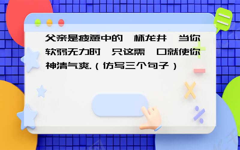 父亲是疲惫中的一杯龙井,当你软弱无力时,只这需一口就使你神清气爽.（仿写三个句子）