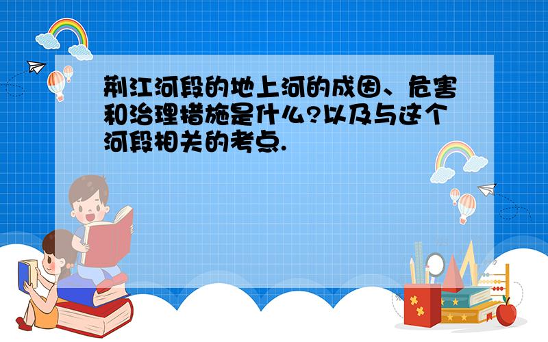 荆江河段的地上河的成因、危害和治理措施是什么?以及与这个河段相关的考点.