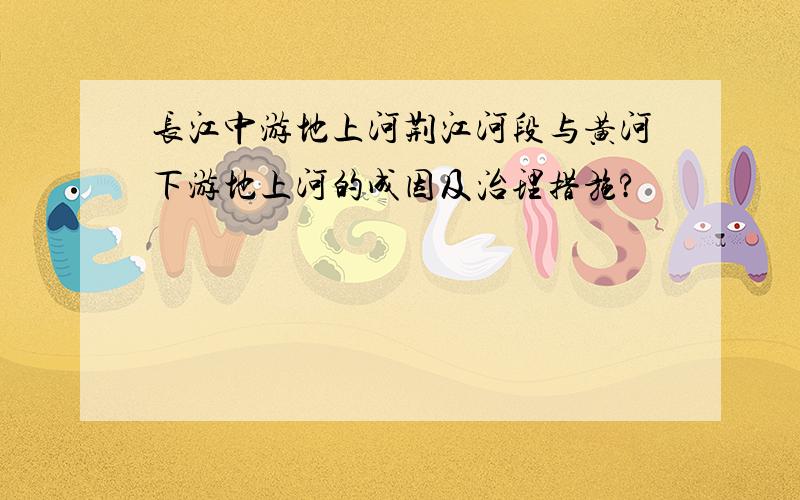 长江中游地上河荆江河段与黄河下游地上河的成因及治理措施?