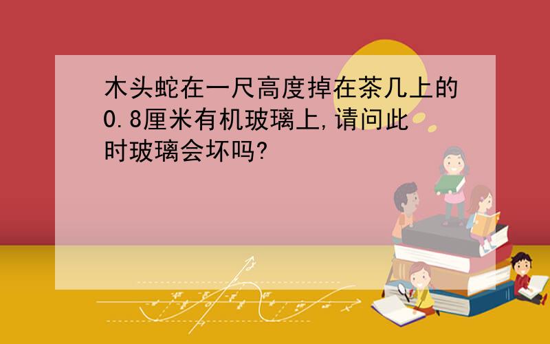 木头蛇在一尺高度掉在茶几上的0.8厘米有机玻璃上,请问此时玻璃会坏吗?