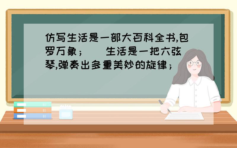 仿写生活是一部大百科全书,包罗万象；   生活是一把六弦琴,弹奏出多重美妙的旋律；