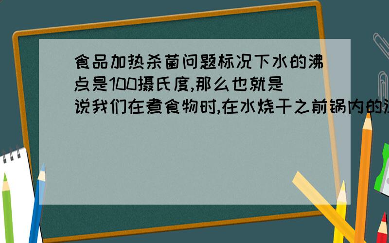 食品加热杀菌问题标况下水的沸点是100摄氏度,那么也就是说我们在煮食物时,在水烧干之前锅内的温度应该一直保持在100度左右.是这样不?生的食材中一般都会有很多细菌,肉类食品中还会有