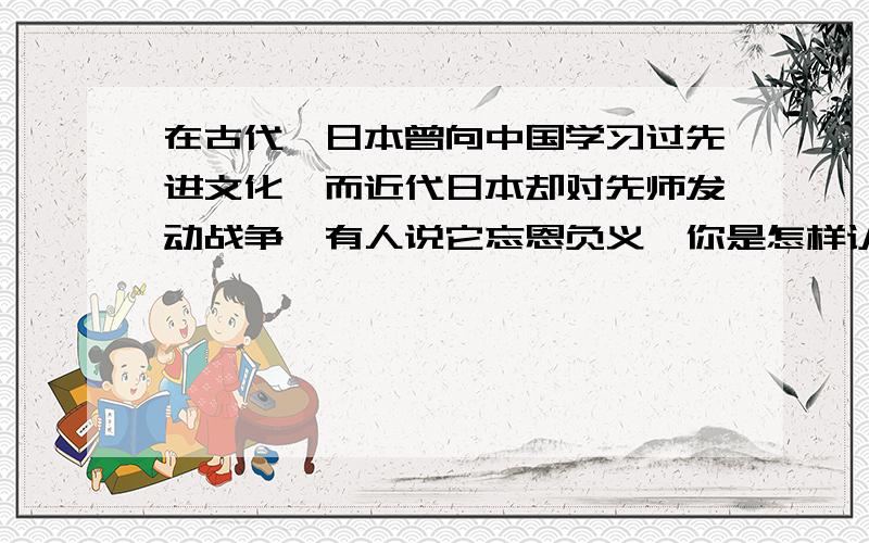 在古代,日本曾向中国学习过先进文化,而近代日本却对先师发动战争,有人说它忘恩负义,你是怎样认识的?