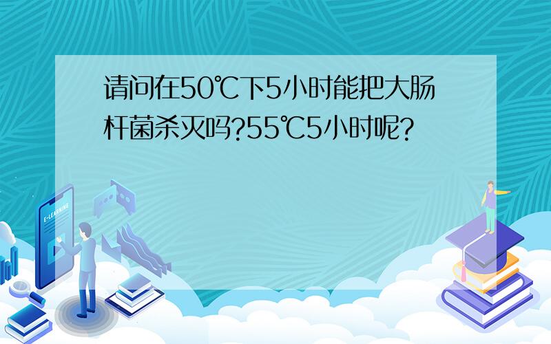 请问在50℃下5小时能把大肠杆菌杀灭吗?55℃5小时呢?