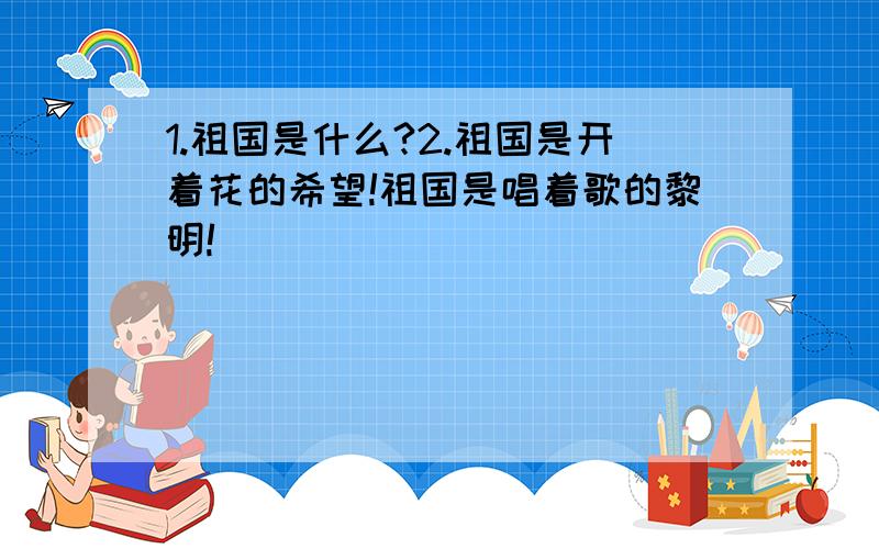 1.祖国是什么?2.祖国是开着花的希望!祖国是唱着歌的黎明!