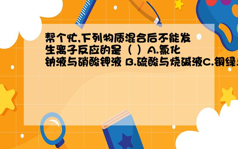 帮个忙,下列物质混合后不能发生离子反应的是（ ）A.氯化钠液与硝酸钾液 B.硫酸与烧碱液C.铜绿与盐酸 D.硫酸铜液与铁钉应该不难吧,麻烦选出答案再仔细的讲一下,顺便说一下怎样的物质才