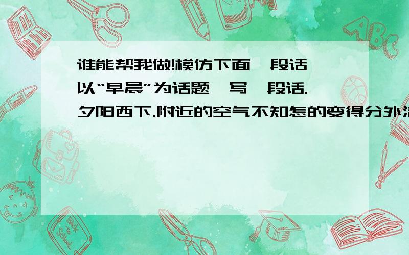 谁能帮我做!模仿下面一段话,以“早晨”为话题,写一段话.夕阳西下.附近的空气不知怎的变得分外清澈,像玻璃一样;远处出现轻柔的雾气,一副暖洋洋的样子；火红的落日余晖伴着露水在不久