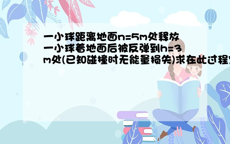 一小球距离地面n=5m处释放一小球着地面后被反弹到h=3m处(已知碰撞时无能量损失)求在此过程空气阻力做的功为多少(已知m=1kg,g=10m/s^2)