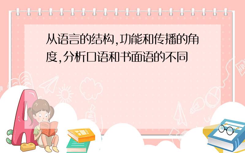 从语言的结构,功能和传播的角度,分析口语和书面语的不同