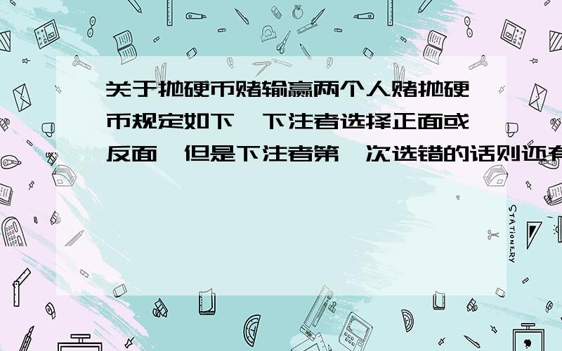 关于抛硬币赌输赢两个人赌抛硬币规定如下,下注者选择正面或反面,但是下注者第一次选错的话则还有二次机会,如果连续三次选错则加倍输.比方是这样,第一局：第一次下注者选对了则一局