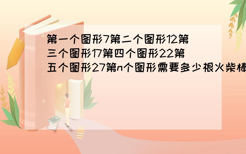 第一个图形7第二个图形12第三个图形17第四个图形22第五个图形27第n个图形需要多少根火柴棒?