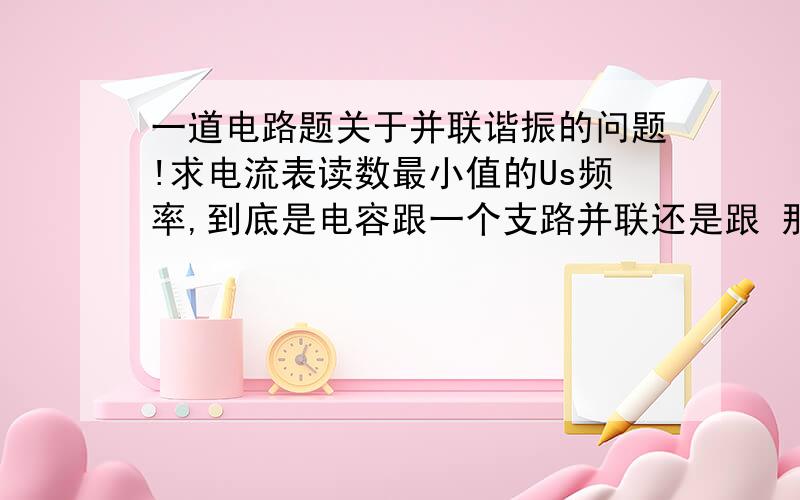 一道电路题关于并联谐振的问题!求电流表读数最小值的Us频率,到底是电容跟一个支路并联还是跟 那个整体并联啊?