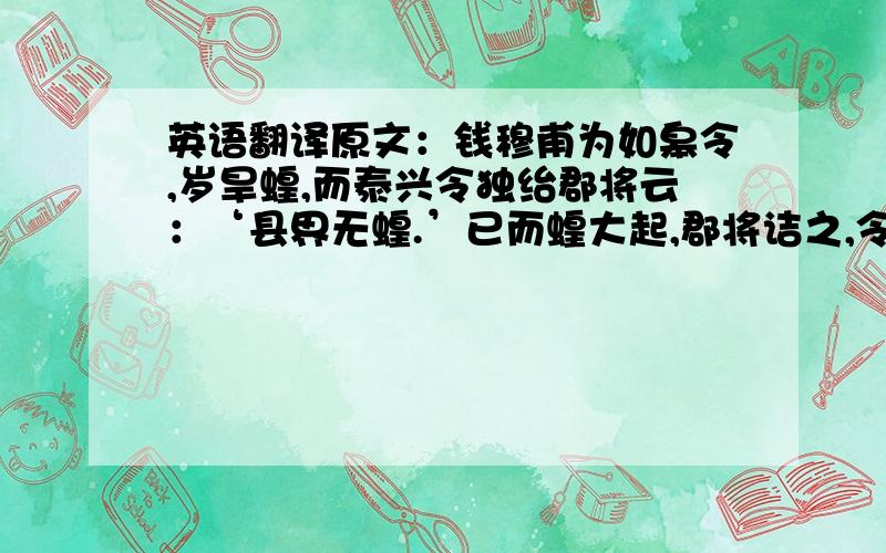 英语翻译原文：钱穆甫为如皋令,岁旱蝗,而泰兴令独绐郡将云：‘县界无蝗.’已而蝗大起,郡将诘之,令辞穷,乃言：‘本县无蝗,盖自如皋飞来.’乃檄如皋请严捕蝗.无使侵邻境.穆甫得檄,辄书