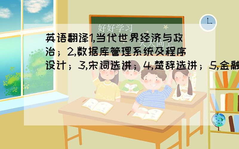 英语翻译1,当代世界经济与政治；2,数据库管理系统及程序设计；3,宋词选讲；4,楚辞选讲；5,金融市场学.