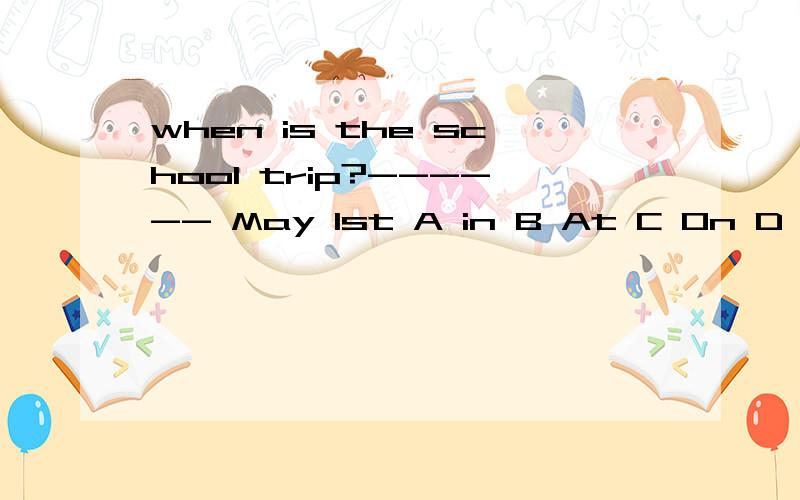 when is the school trip?------ May 1st A in B At C On D From