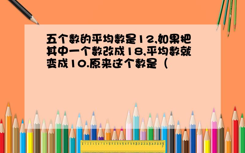 五个数的平均数是12,如果把其中一个数改成18,平均数就变成10.原来这个数是（