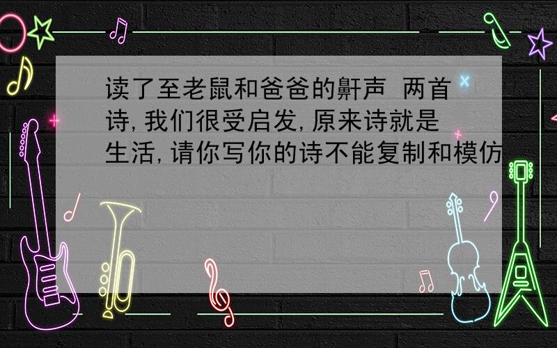 读了至老鼠和爸爸的鼾声 两首诗,我们很受启发,原来诗就是生活,请你写你的诗不能复制和模仿