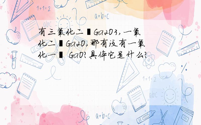 有三氧化二镓Ga2O3,一氧化二镓Ga2O,那有没有一氧化一镓 GaO?具体它是什么?