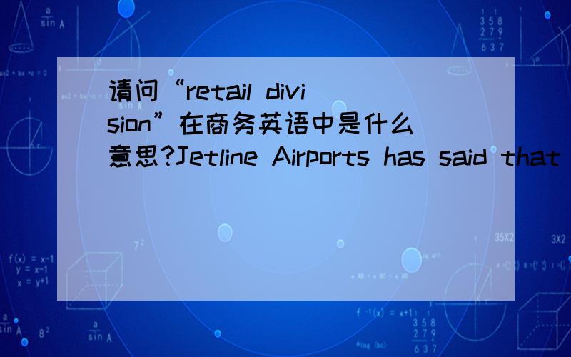 请问“retail division”在商务英语中是什么意思?Jetline Airports has said that is spent $2.1 million on its failed attempt to dispose of its duty-free retail division.请问这句中的retail division是什么意思,Jetline Airports has