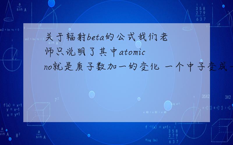 关于辐射beta的公式我们老师只说明了其中atomic no就是质子数加一的变化 一个中子变成一个电子加上一个质 那么质子数减一的变化是什么情况