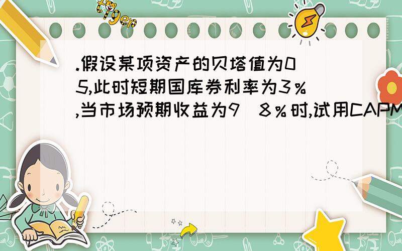 .假设某项资产的贝塔值为0．5,此时短期国库券利率为3％,当市场预期收益为9．8％时,试用CAPM模型估计该项资产的预期收益.