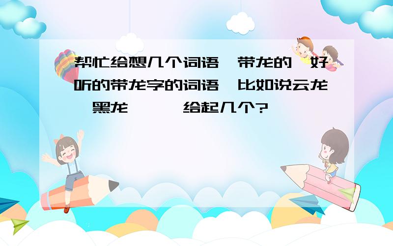 帮忙给想几个词语,带龙的,好听的带龙字的词语,比如说云龙、黑龙……,给起几个?