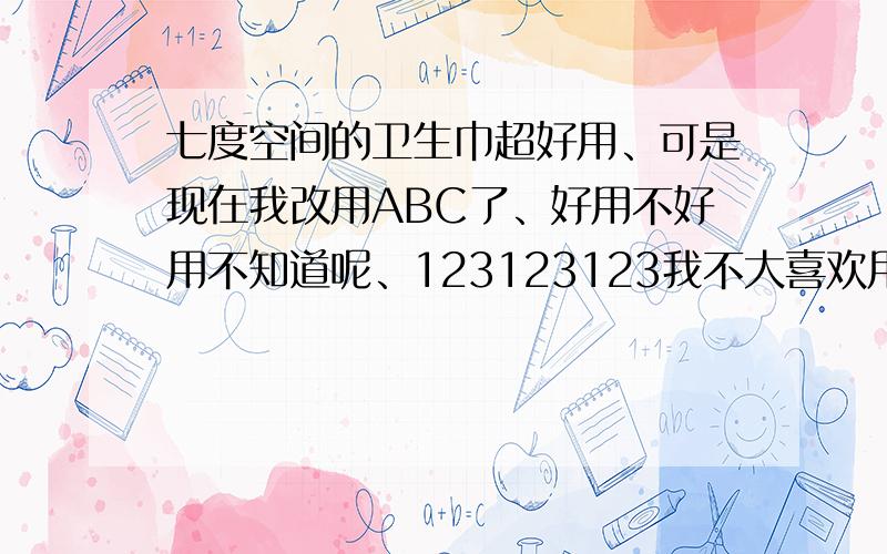 七度空间的卫生巾超好用、可是现在我改用ABC了、好用不好用不知道呢、123123123我不大喜欢用苏菲、因为苏菲感觉磨得慌