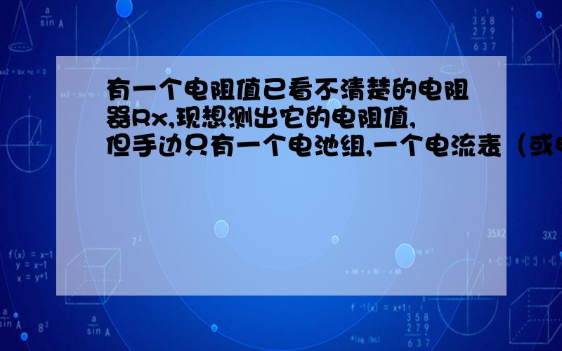 有一个电阻值已看不清楚的电阻器Rx,现想测出它的电阻值,但手边只有一个电池组,一个电流表（或电压表）