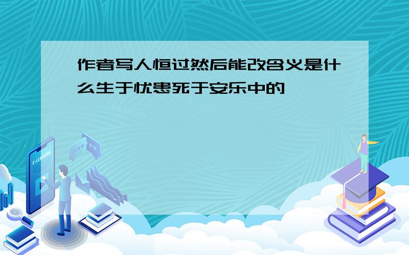 作者写人恒过然后能改含义是什么生于忧患死于安乐中的