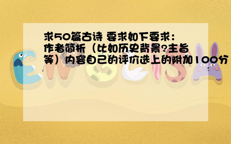 求50篇古诗 要求如下要求：作者简析（比如历史背景?主旨等）内容自己的评价选上的附加100分