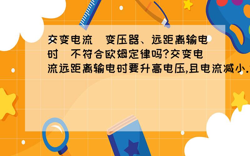 交变电流（变压器、远距离输电时）不符合欧姆定律吗?交变电流远距离输电时要升高电压,且电流减小.但是,电压是产生电流的条件,电压大了电流为什么反倒减小呢?难道这不符合欧姆定律吗?