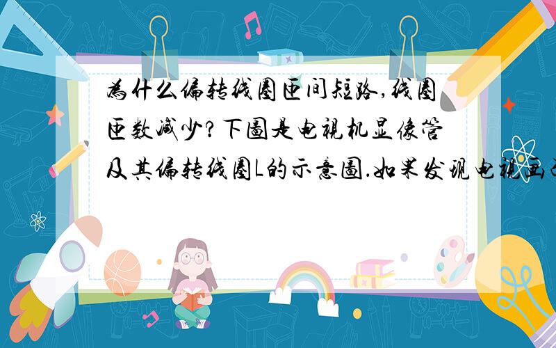 为什么偏转线圈匝间短路,线圈匝数减少?下图是电视机显像管及其偏转线圈L的示意图．如果发现电视画面的幅度比正常时偏小,可能是下列哪些原因引起的? ①电子枪发射能力减弱,电子数减少