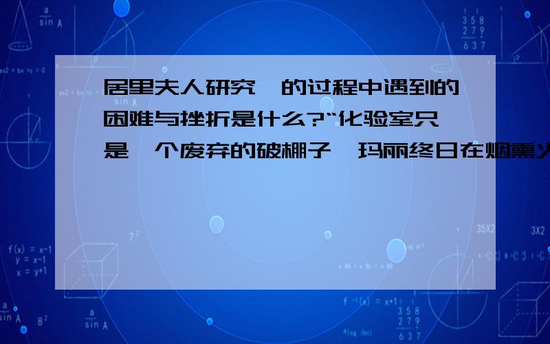 居里夫人研究镭的过程中遇到的困难与挫折是什么?“化验室只是一个废弃的破棚子,玛丽终日在烟熏火燎中搅拌着锅里的矿渣.她衣裙上,双手上,留下了酸碱的点点烧痕.”居里夫人在这样恶劣