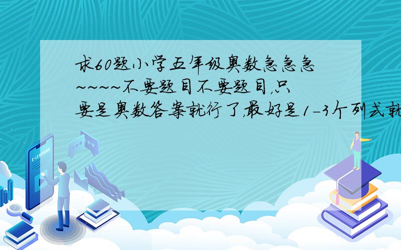 求60题小学五年级奥数急急急~~~~不要题目不要题目，只要是奥数答案就行了，最好是1-3个列式就行的。8月28日之前！！！！ 不要题目，不要题目，不要题目，不要题目，不要题目，不要题目