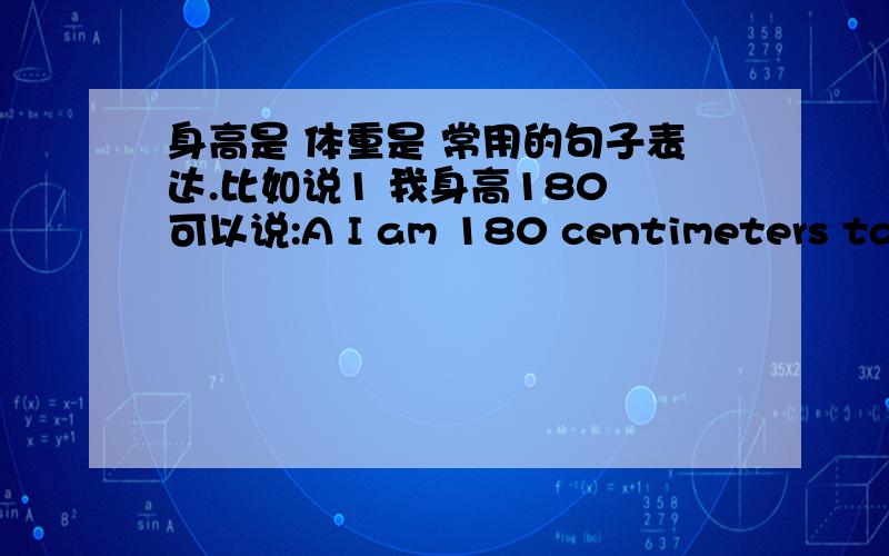 身高是 体重是 常用的句子表达.比如说1 我身高180 可以说:A I am 180 centimeters tall ( 这个 tall 是要有的么?）B My height 180 centimeters (tall) 这个加不加 tall ,或是 high C I am 1.8 meters ( tall) 有这样的表达