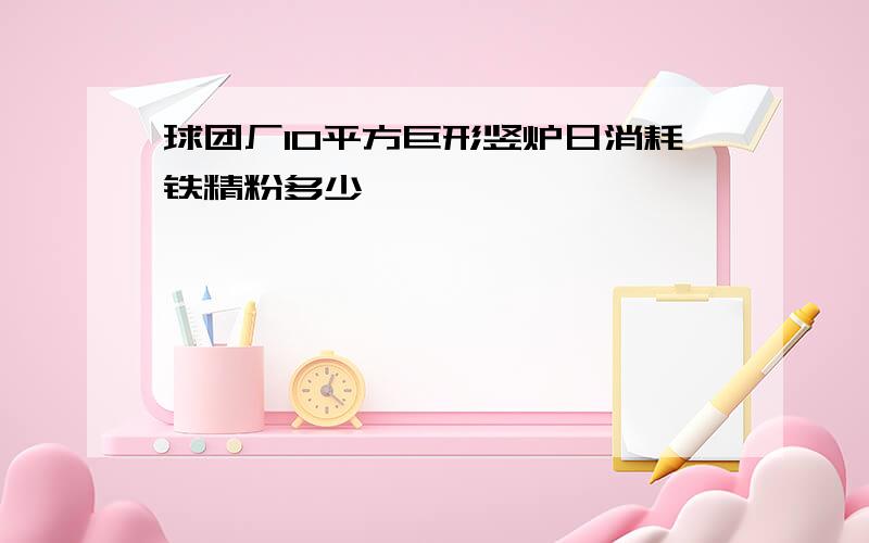 球团厂10平方巨形竖炉日消耗铁精粉多少