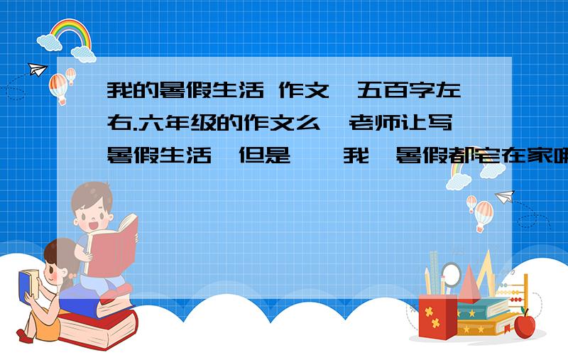 我的暑假生活 作文,五百字左右.六年级的作文么,老师让写暑假生活,但是……我一暑假都宅在家哪来的趣事……谁给个范文,我实在不会写……