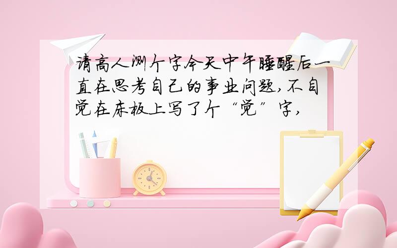 请高人测个字今天中午睡醒后一直在思考自己的事业问题,不自觉在床板上写了个“觉”字,