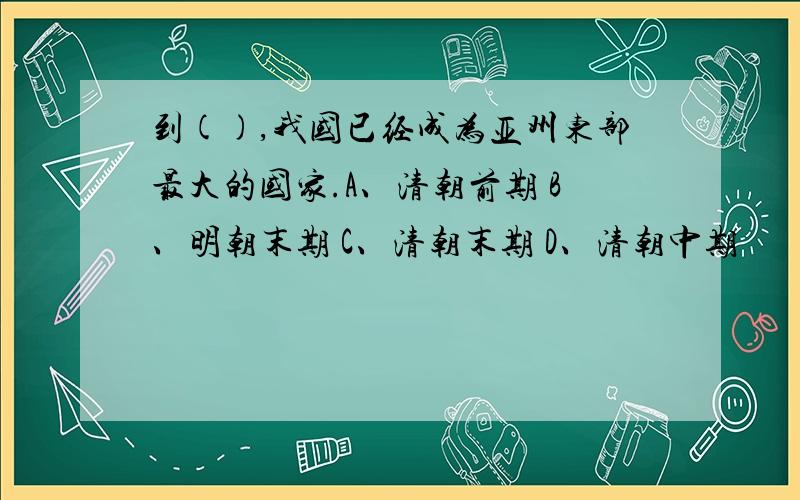 到(),我国已经成为亚州东部最大的国家.A、清朝前期 B、明朝末期 C、清朝末期 D、清朝中期