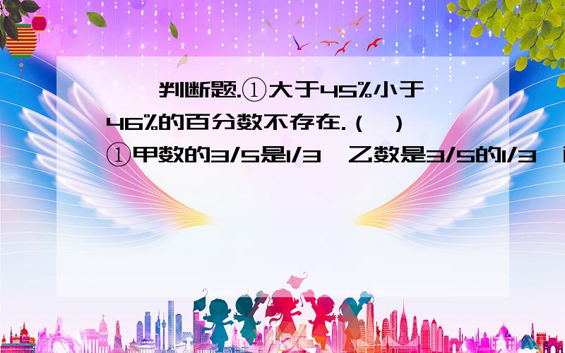 一、判断题.①大于45%小于46%的百分数不存在.（ ）①甲数的3/5是1/3,乙数是3/5的1/3,两数比较 （ ）A.甲＞乙 B.甲＝乙 C.甲＜乙②男生人数是女生的75%,则男生人数是全班的 （ )A.3/4 B.3/8 C.3/7