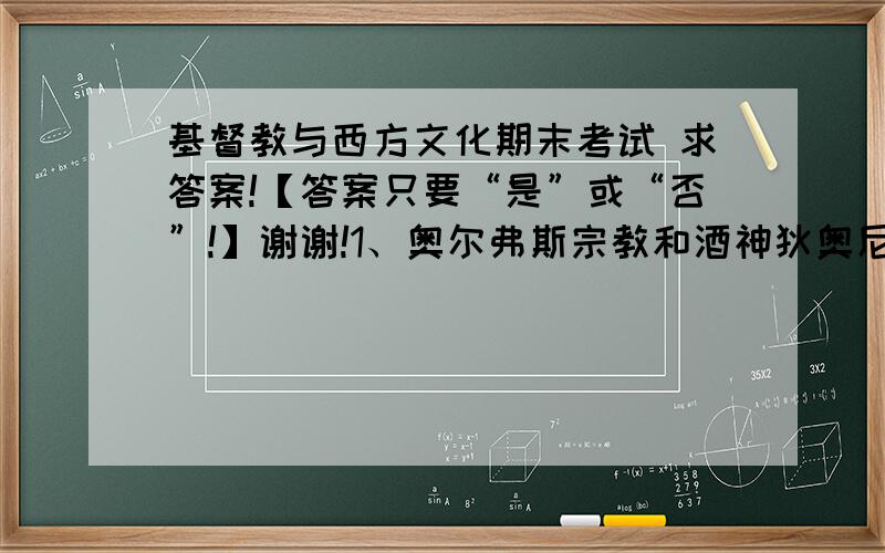 基督教与西方文化期末考试 求答案!【答案只要“是”或“否”!】谢谢!1、奥尔弗斯宗教和酒神狄奥尼索斯崇拜之间的重要差别,就是用精神的沉醉,取代了肉体的狂欢,它是最早的希腊神秘主