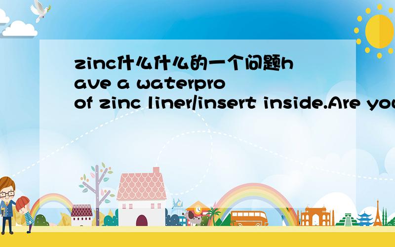 zinc什么什么的一个问题have a waterproof zinc liner/insert inside.Are you able to get a zinc liner/insert for us?啥意思?是在说一个花瓶have a waterproof zinc liner/insert inside我再弱弱的问下 防水的锌是什么？