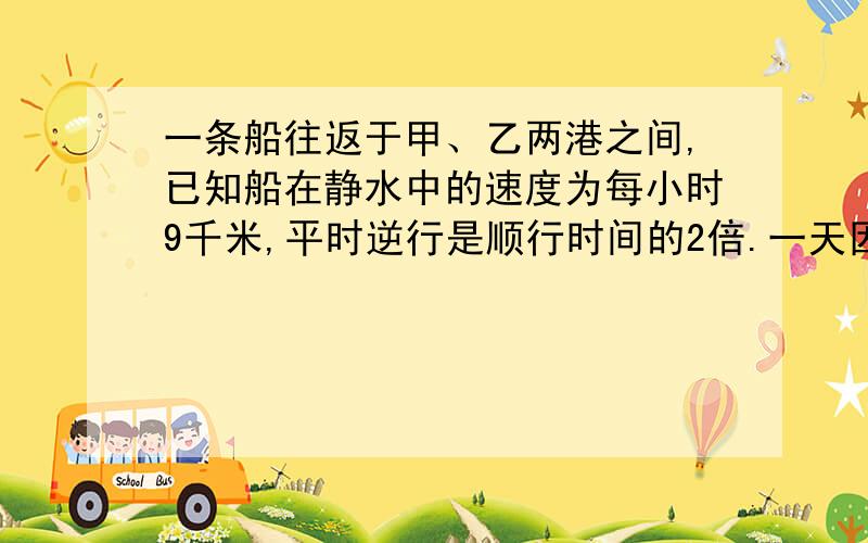 一条船往返于甲、乙两港之间,已知船在静水中的速度为每小时9千米,平时逆行是顺行时间的2倍.一天因下暴雨,水流速度是原来速度的2倍,这条船往返共用10小时.问：甲、乙两港相距多少千米?