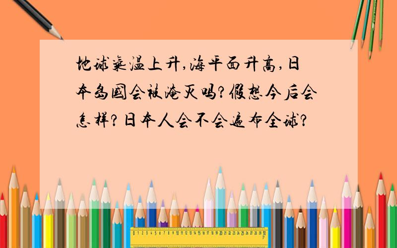 地球气温上升,海平面升高,日本岛国会被淹灭吗?假想今后会怎样?日本人会不会遍布全球?